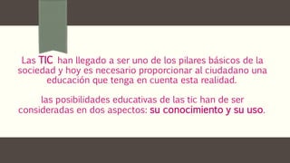 Las TIC han llegado a ser uno de los pilares básicos de la
sociedad y hoy es necesario proporcionar al ciudadano una
educación que tenga en cuenta esta realidad.
las posibilidades educativas de las tic han de ser
consideradas en dos aspectos: su conocimiento y su uso.
 