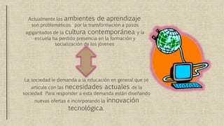 Actualmente los ambientes de aprendizaje
son problemáticos por la transformación a pasos
agigantados de la cultura contemporánea y la
escuela ha perdido presencia en la formación y
socialización de los jóvenes
La sociedad le demanda a la educación en general que se
articule con las necesidades actuales de la
sociedad. Para responder a esta demanda están diseñando
nuevas ofertas e incorporando la innovación
tecnológica.
 
