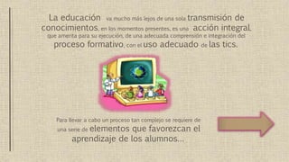La educación va mucho más lejos de una sola transmisión de
conocimientos, en los momentos presentes, es una acción integral,
que amerita para su ejecución, de una adecuada comprensión e integración del
proceso formativo, con el uso adecuado de las tics.
Para llevar a cabo un proceso tan complejo se requiere de
una serie de elementos que favorezcan el
aprendizaje de los alumnos…
 