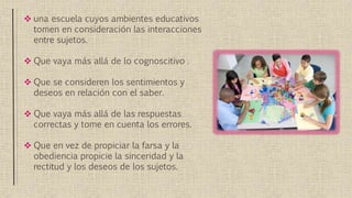  una escuela cuyos ambientes educativos
tomen en consideración las interacciones
entre sujetos.
 Que vaya más allá de lo cognoscitivo .
 Que se consideren los sentimientos y
deseos en relación con el saber.
 Que vaya más allá de las respuestas
correctas y tome en cuenta los errores.
 Que en vez de propiciar la farsa y la
obediencia propicie la sinceridad y la
rectitud y los deseos de los sujetos.
 