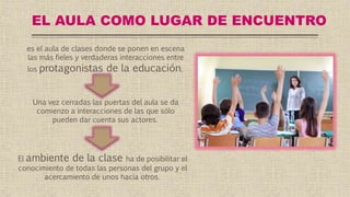 EL AULA COMO LUGAR DE ENCUENTRO
es el aula de clases donde se ponen en escena
las más fieles y verdaderas interacciones entre
los protagonistas de la educación.
Una vez cerradas las puertas del aula se da
comienzo a interacciones de las que sólo
pueden dar cuenta sus actores.
El ambiente de la clase ha de posibilitar el
conocimiento de todas las personas del grupo y el
acercamiento de unos hacia otros.
 