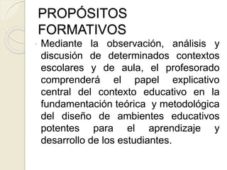  Mediante la observación, análisis y
discusión de determinados contextos
escolares y de aula, el profesorado
comprenderá el papel explicativo
central del contexto educativo en la
fundamentación teórica y metodológica
del diseño de ambientes educativos
potentes para el aprendizaje y
desarrollo de los estudiantes.
PROPÓSITOS
FORMATIVOS
 