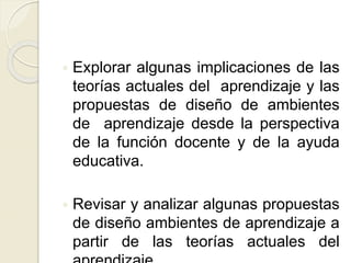  Explorar algunas implicaciones de las
teorías actuales del aprendizaje y las
propuestas de diseño de ambientes
de aprendizaje desde la perspectiva
de la función docente y de la ayuda
educativa.
 Revisar y analizar algunas propuestas
de diseño ambientes de aprendizaje a
partir de las teorías actuales del
 