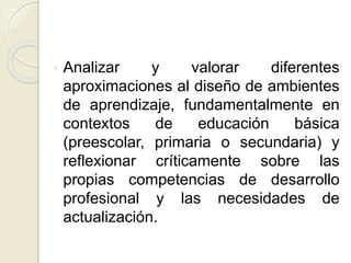 Analizar y valorar diferentes
aproximaciones al diseño de ambientes
de aprendizaje, fundamentalmente en
contextos de educación básica
(preescolar, primaria o secundaria) y
reflexionar críticamente sobre las
propias competencias de desarrollo
profesional y las necesidades de
actualización.
 