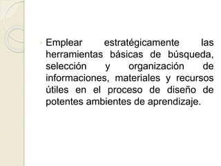  Emplear estratégicamente las
herramientas básicas de búsqueda,
selección y organización de
informaciones, materiales y recursos
útiles en el proceso de diseño de
potentes ambientes de aprendizaje.
 
