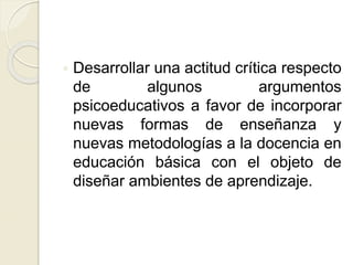  Desarrollar una actitud crítica respecto
de algunos argumentos
psicoeducativos a favor de incorporar
nuevas formas de enseñanza y
nuevas metodologías a la docencia en
educación básica con el objeto de
diseñar ambientes de aprendizaje.
 