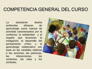 COMPETENCIA GENERAL DEL CURSO
La estudiante diseña
ambientes eficaces de
aprendizaje como marcos de
actividad caracterizados por la
confianza, la solidaridad y el
respeto que favorecen la
indagación, el desarrollo del
pensamiento crítico y el
aprendizaje colaborativo con
base en las variables relativas
a las acciones, las personas,
las interacciones, los
contextos, los roles y los
símbolos.
 