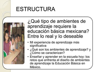 ¿Qué tipo de ambientes de
aprendizaje requiere la
educación básica mexicana?
Entre lo real y lo deseable
• Mi experiencia de aprendizaje más
significativa
• ¿Qué son los ambientes de aprendizaje? y
¿Cómo se caracterizan?
• Enseñar y aprender en la escuela hoy: los
retos que enfrenta el diseño de ambientes
de aprendizaje la Educación Básica en
México.
ESTRUCTURA
 
