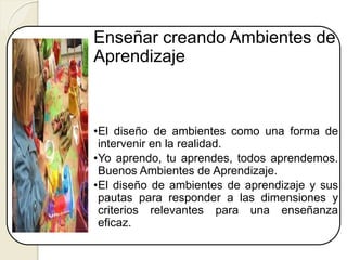 Enseñar creando Ambientes de
Aprendizaje
•El diseño de ambientes como una forma de
intervenir en la realidad.
•Yo aprendo, tu aprendes, todos aprendemos.
Buenos Ambientes de Aprendizaje.
•El diseño de ambientes de aprendizaje y sus
pautas para responder a las dimensiones y
criterios relevantes para una enseñanza
eficaz.
 