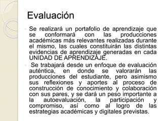  Se realizará un portafolio de aprendizaje que
se conformará con las producciones
académicas más relevantes realizadas durante
el mismo, las cuales constituirán las distintas
evidencias de aprendizaje generadas en cada
UNIDAD DE APRENDIZAJE.
 Se trabajará desde un enfoque de evaluación
auténtica, en donde se valorarán las
producciones del estudiante, pero asimismo
sus reflexiones y aportes al proceso de
construcción de conocimiento y colaboración
con sus pares, y se dará un peso importante a
la autoevaluación, la participación y
compromiso, así como al logro de las
estrategias académicas y digitales previstas.
Evaluación
 