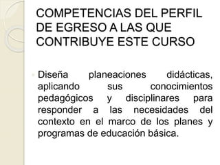  Diseña planeaciones didácticas,
aplicando sus conocimientos
pedagógicos y disciplinares para
responder a las necesidades del
contexto en el marco de los planes y
programas de educación básica.
COMPETENCIAS DEL PERFIL
DE EGRESO A LAS QUE
CONTRIBUYE ESTE CURSO
 
