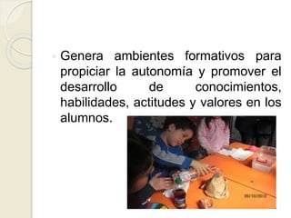  Genera ambientes formativos para
propiciar la autonomía y promover el
desarrollo de conocimientos,
habilidades, actitudes y valores en los
alumnos.
 