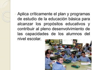 Aplica críticamente el plan y programas
de estudio de la educación básica para
alcanzar los propósitos educativos y
contribuir al pleno desenvolvimiento de
las capacidades de los alumnos del
nivel escolar.
 
