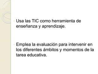  Usa las TIC como herramienta de
enseñanza y aprendizaje.
 Emplea la evaluación para intervenir en
los diferentes ámbitos y momentos de la
tarea educativa.
 