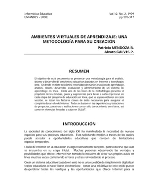 Informática Educativa Vol 12, No, 2, 1999
UNIANDES - LIDIE pp.295-317
AMBIENTES VIRTUALES DE APRENDIZAJE: UNA
METODOLOGÍA PARA SU CREACIÓN
Patricia MENDOZA B.
Alvaro GALVIS P.
RESUMEN
El objetivo de este documento es presentar una metodología para el análisis,
diseño y desarrollo de ambientes educativos basados en Internet o tecnologías
web. Se divide en siete secciones: necesidad de nuevos espacios de aprendizaje,
análisis, diseño, desarrollo, evaluación y administración de un sistema de
aprendizaje en línea. Cada una de las fases de la metodología presenta el
propósito de las mismas, guías y sugerencias para llevar a cabo el proceso en
cada etapa del proyecto de educación en línea, qué se espera obtener en cada
sección, se tocan los factores claves de éxito necesarios para asegurar el
completo desarrollo del mismo. Todas se basan en las experiencias y soluciones
de proyectos, personas o instituciones con un alto conocimiento en el área, así
como en vivencias llevadas a cabo en OLL&T.
INTRODUCCIÓN
La sociedad de conocimiento del siglo XXI ha manifestado la necesidad de nuevos
espacios para sus procesos educativos. Está solicitando medios a través de los cuales
pueda acceder a oportunidades educativas que carecen de limitaciones
espacio-temporales.
El uso de Internet en la educación es algo relativamente reciente, podría decirse que aún
se encuentra en su etapa inicial. Muchas personas observando las ventajas y
posibilidades que ofrece Internet han tomado la iniciativa de crear sus propios aulas en
línea muchas veces cometiendo errores y otras reinventando el proceso.
Crear un sistema educativo basado en web no es una cuestión de simplemente digitalizar
textos educativos o hacer libros electrónicos: tomar una iniciativa de este estilo puede
desperdiciar todas las ventajas y las oportunidades que ofrece Internet para la
 