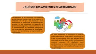 La generación de las condiciones, circunstancias
y dinámicas que puedan hacer de un espacio, un
ambiente en el que los individuos vivan
experiencias de aprendizaje, es importante para
propiciar en los estudiantes, el desarrollo de
procesos de indagación y exploración a través de
la implementación de estrategias pedagógicas
que dinamizan las actividades de enseñanza y
rompen con las rutinas y la fragmentación del
conocimiento.
En estos ambientes se transforma la relación
maestro-estudiante, superando la perspectiva en
la que el maestro es el único que sabe y el único
que puede enseñar. Este cambio implica que el
maestro reconozca al estudiante como
constructor de su propio conocimiento y asuma
el rol de mediador y orientador de la experiencia
de aprendizaje.
¿QUÉ SON LOS AMBIENTES DE APRENDIZAJE?
 
