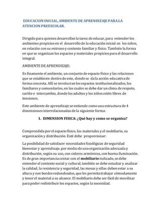 EDUCACION INICIAL,AMBIENTE DE APRENDIZAJE PARALA
ATENCION PREESCOLAR.
Dirigido para quienesdesarrollan la tarea deeducar, para entender los
ambientes propiciosen el desarrollo de la educación inicial en los niños,
en relación con su entrono y contexto familiar y físico. También la forma
en quese organizan los espacios y materiales propiciosparael desarrollo
integral.
AMBIENTE DE APRENDIZAJE:
Es finamenteel ambiente, un conjunto deespacio físico y las relaciones
que se establecen dentro deeste, dondese dala acción educativade
formaconcreta. Allí se involucran losespacios institucionalizados, los
familiares y comunitarios, en los cuales se debe dar un clima derespeto,
cariño e intercambio, dondelosadultos y los niñosestén libres de
tensiones.
Este ambiente de aprendizajeseentiende como unaestructura de4
dimensionesinterrelacionadasdela siguiente forma:
1. DIMENSION FISICA: ¿Qué hay y como se organiza?
Comprendidapor elespacio físico, los materiales y el mobiliario, su
organización y distribución. Esté debe proporcionar:
La posibilidad de satisfacer necesidadesfisiológicas deseguridad
bienestar y aprendizaje, por medio deunaorganización adecuaday
distribución, según su uso, con colores armónicos, con buena iluminación.
Es degran importanciacontar con el mobiliario indicado, sedebe
entender el contexto social y cultural, también se debe estudiar y analizar
la calidad, la resistencia y seguridad, las mesas y sillas deben estar a su
altura y con bordesredondeados, queles permitatrabajar cómodamente
y tener el material a su alcance. El mobiliario debe ser fácil de movilizar
parapoder redistribuir los espacios, según la necesidad.
 