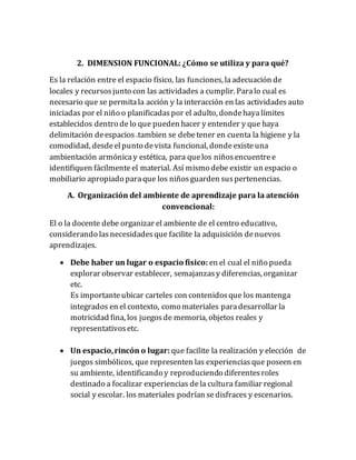 2. DIMENSION FUNCIONAL: ¿Cómo se utiliza y para qué?
Es la relación entre el espacio físico, las funciones, laadecuación de
locales y recursosjunto con las actividades a cumplir. Paralo cual es
necesario que se permitala acción y la interacción en las actividadesauto
iniciadas por el niño o planificadaspor el adulto, dondehayalímites
establecidos dentro delo que pueden hacer y entender y que haya
delimitación deespacios .tambien se debetener en cuenta la higiene y la
comodidad, desdeelpunto devista funcional, dondeexisteuna
ambientación armónicay estética, para quelos niñosencuentree
identifiquen fácilmenteel material. Así mismo debe existir un espacio o
mobiliario apropiado paraque los niñosguarden suspertenencias.
A. Organización del ambiente de aprendizaje para la atención
convencional:
El o la docente debe organizar el ambiente de el centro educativo,
considerando lasnecesidadesque facilite la adquisición denuevos
aprendizajes.
 Debe haber un lugar o espacio físico: en el cual el niño pueda
explorar observar establecer, semajanzasy diferencias, organizar
etc.
Es importanteubicar carteles con contenidosque los mantenga
integrados en el contexto, como materiales paradesarrollar la
motricidad fina, los juegosde memoria, objetos reales y
representativosetc.
 Un espacio,rincón o lugar: que facilite la realización y elección de
juegos simbólicos, que representen las experienciasque poseen en
su ambiente, identificando y reproduciendo diferentesroles
destinado a focalizar experiencias dela cultura familiar regional
social y escolar. los materiales podrían sedisfraces y escenarios.
 