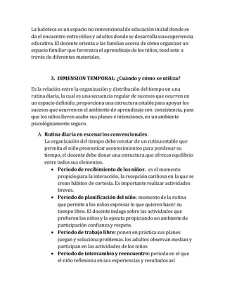 La ludoteca es un espacio no convencionalde educación inicial dondese
da el encuentro entreniñosy adultosdondese desarrollaunaexperiencia
educativa. El docente orienta a las familias acerca decómo organizar un
espacio familiar que favorezcael aprendizajedelos niños, tood esto a
través dediferentes materiales.
3. DIMENSION TEMPORAL: ¿Cuándo y cómo se utiliza?
Es la relación entre la organización y distribución del tiempo en una
rutinadiaria, la cual es unasecuencia regular de sucesos que ocurren en
un espacio definido, proporcionaunaestructuraestablepara apoyar los
sucesos que ocurren en el ambiente de aprendizajecon consistencia, para
que los niñoslleven acabo susplanes e intenciones, en un ambiente
psicológicamente seguro.
A. Rutina diariaen escenarios convencionales:
La organización del tiempo debeconstar de un rutinaestable que
permitaal niño pronosticar acontecimientos para pordenar su
tiempo, el docentedebe donar unaestructuraque ofrezcaequilibrio
entre todossus elementos.
 Periodo de recibimiento de los niños: es el momento
propicio para la interacción, la recepción cariñosa en la que se
crean hábitos de cortesía. Es importanterealizar actividades
breves.
 Periodo de planificacióndel niño: momento dela rutina
que permitea los niñosexpresar lo que quieren hacer su
tiempo libre. El docenteindaga sobre las actividades que
prefieren los niñosy la ejecuta propiciando un ambientede
participación confianzay respeto.
 Periodo de trabajo libre: ponen en práctica sus planes
juegan y solucionaproblemas. los adultos observan median y
participan en las actividades delos niños
 Periodo de intercambio y reencuentro: periodo en el que
el niño reflexiona en sus experiencias y resultadosasí
 