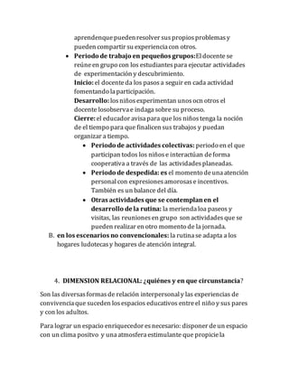 aprendenquepuedenresolver suspropiosproblemasy
pueden compartir su experienciacon otros.
 Periodo de trabajo en pequeños grupos:El docente se
reúneen grupo con los estudiantespara ejecutar actividades
de experimentación y descubrimiento.
Inicio:el docenteda los pasosa seguir en cada actividad
fomentando laparticipación.
Desarrollo: losniñosexperimentan unosocn otros el
docente losobservae indaga sobre su proceso.
Cierre:el educador avisapara que los niñostenga la noción
de el tiempo para que finalicen sus trabajos y puedan
organizar a tiempo.
 Periodo de actividades colectivas: periodo en el que
participan todos los niñose interactúan deforma
cooperativa a través de las actividadesplaneadas.
 Periodo de despedida: es el momento deunaatención
personalcon expresionesamorosase incentivos.
También es un balance del día.
 Otras actividades que se contemplanen el
desarrollo de la rutina: la meriendaloa paseos y
visitas, las reunionesen grupo son actividadesque se
pueden realizar en otro momento de la jornada.
B. en los escenarios no convencionales: la rutinase adapta a los
hogares ludotecasy hogares de atención integral.
4. DIMENSION RELACIONAL: ¿quiénes y en que circunstancia?
Son las diversasformasde relación interpersonaly las experiencias de
convivenciaque suceden losespacios educativos entreel niño y sus pares
y con los adultos.
Para lograr un espacio enriquecedor esnecesario: disponer deun espacio
con un clima positvo y unaatmosferaestimulante que propiciela
 
