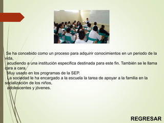 Se ha concebido como un proceso para adquirir conocimientos en un periodo de la
vida,
acudiendo a una institución especifica destinada para este fin. También se le llama
cara a cara.
Muy usado en los programas de la SEP.
La sociedad le ha encargado a la escuela la tarea de apoyar a la familia en la
socialización de los niños,
adolescentes y jóvenes.
REGRESAR
 