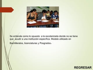 Se entiende como lo opuesto a la escolarizada donde no se tiene
que acudir a una institución específica. Modelo utilizado en
Bachilleratos, licenciaturas y Posgrados.
REGRESAR
 