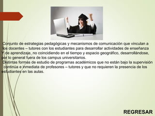 Conjunto de estrategias pedagógicas y mecanismos de comunicación que vinculan a
los docentes – tutores con los estudiantes para desarrollar actividades de enseñanza
Y de aprendizaje, no coincidiendo en el tiempo y espacio geográfico, desarrollándose,
por lo general fuera de los campus universitarios.
Distintas formas de estudio de programas académicos que no están bajo la supervisión
continúa e inmediata de profesores – tutores y que no requieren la presencia de los
estudiantes en las aulas.
REGRESAR
 