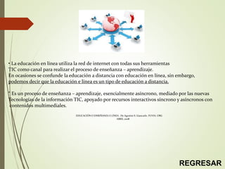 • La educación en línea utiliza la red de internet con todas sus herramientas
TIC como canal para realizar el proceso de enseñanza – aprendizaje.
En ocasiones se confunde la educación a distancia con educación en línea, sin embargo,
podemos decir que la educación e línea es un tipo de educación a distancia.
“ Es un proceso de enseñanza – aprendizaje, esencialmente asíncrono, mediado por las nuevas
Tecnologías de la información TIC, apoyado por recursos interactivos síncrono y asíncronos con
contenidos multimediales.
EDUCACIÓN O ENSEÑANZA E LÍNEA : De Agostini S. Giancarlo. FUVIA. ORG
ABRIL 2008
REGRESAR
 
