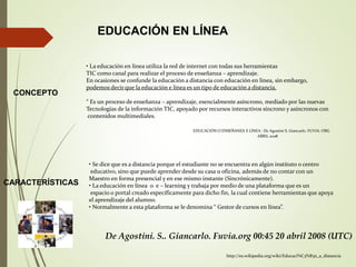 EDUCACIÓN EN LÍNEA
CONCEPTO
• La educación en línea utiliza la red de internet con todas sus herramientas
TIC como canal para realizar el proceso de enseñanza – aprendizaje.
En ocasiones se confunde la educación a distancia con educación en línea, sin embargo,
podemos decir que la educación e línea es un tipo de educación a distancia.
“ Es un proceso de enseñanza – aprendizaje, esencialmente asíncrono, mediado por las nuevas
Tecnologías de la información TIC, apoyado por recursos interactivos síncrono y asíncronos con
contenidos multimediales.
EDUCACIÓN O ENSEÑANZA E LÍNEA : De Agostini S. Giancarlo. FUVIA. ORG
ABRIL 2008
CARACTERÍSTICAS
• Se dice que es a distancia porque el estudiante no se encuentra en algún instituto o centro
educativo, sino que puede aprender desde su casa u oficina, además de no contar con un
Maestro en forma presencial y en ese mismo instante (Sincrónicamente).
• La educación en línea o e – learning y trabaja por medio de una plataforma que es un
espacio o portal creado específicamente para dicho fin, la cual contiene herramientas que apoya
el aprendizaje del alumno.
• Normalmente a esta plataforma se le denomina “ Gestor de cursos en línea”.
http://es.wikipedia.org/wiki/Educaci%C3%B3n_a_distancia
De Agostini. S.. Giancarlo. Fuvia.org 00:45 20 abril 2008 (UTC)
 