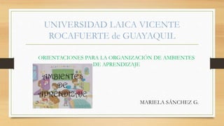 UNIVERSIDAD LAICA VICENTE
ROCAFUERTE de GUAYAQUIL
ORIENTACIONES PARA LA ORGANIZACIÓN DE AMBIENTES
DE APRENDIZAJE
MARIELA SÁNCHEZ G.
 