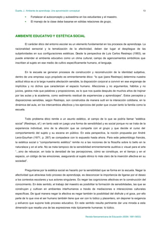 Duarte, J.: Ambiente de aprendizaje. Una aproximación conceptual
Revista Iberoamericana de Educación (ISSN: 1681-5653)
13
• Fortalecer el autoconcepto y autoestima en los estudiantes y el maestro.
• El manejo de la clase debe basarse en sólidas relaciones de grupo.
AMBIENTE EDUCATIVO Y ESTÉTICA SOCIAL
El carácter ético del entorno escolar es un elemento fundamental en los procesos de aprendizaje. La
racionalidad sensorial y la tematización de la afectividad, deben dar lugar al despliegue de las
subjetividades en sus configuraciones estéticas. Desde la perspectiva de Luis Carlos Restrepo (1993), se
puede entender el ambiente educativo como un clima cultural, campo de agenciamientos simbólicos que
inscriben al sujeto en ese medio de cultivo específicamente humano, el lenguaje.
En la escuela se generan procesos de construcción y reconstrucción de la identidad subjetiva,
dentro de una empresa cuyo propósito es eminentemente ético: “lo que (para Restrepo) determina nuestra
actitud ética es a la larga nuestra afectación sensible, la disposición corporal a convivir en ese engranaje de
implícitos y no dichos que caracterizan el espacio humano. Afecciones y no argumentos, hábitos y no
juicios, gestos más que palabras y proposiciones, es lo que nos queda después de muchos años de trajinar
por las aulas y la academia, como sedimento residual de experiencias y aprendizajes”. Estos perceptos y
disposiciones sensibles, según Restrepo, son construidos de manera sutil en la interacción cotidiana, en la
dinámica del aula, en los intercambios afectivos y los ejercicios del poder que cruzan tanto la familia como la
escuela.
Todo problema ético remite a un asunto estético, al campo de lo que se podría llamar “estética
social” (Restrepo, sf.) en tanto está en juego una forma de sensibilidad y es social porque no se trata de la
experiencia individual, sino de la afección que se comparte con el grupo y que decide el curso del
comportamiento del sujeto y su escena en público. En esta perspectiva, la noción propuesta por André
Leroi-Gourhan (1971, p. 267) se compadece con lo expuesto hasta ahora. Para este peleontólogo francés,
la estética social o “comportamiento estético” remite no a las nociones de la filosofía sobre lo bello en la
naturaleza y en el arte. No se trata tampoco de la sensibilidad eminentemente auditiva o visual para el arte
“...sino de rebuscar, en toda la densidad de las percepciones, cómo se constituye, en el tiempo y en el
espacio, un código de las emociones, asegurando al sujeto étnico lo más claro de la inserción afectiva en su
sociedad”.
Preguntarse por la estética social es hacerlo por la sensibilidad que se forma en la escuela. Negar la
afectividad que atraviesa todo proceso de aprendizaje, es desconocer la importancia de ligarse por el deseo
a los contextos escolares y sus actores singulares. Es negar las cogniciones afectivas en la construcción del
conocimiento. En éste sentido, el trabajo del maestro es posibilitar la formación de sensibilidades, las que se
construyen y cultivan en ambientes interhumanos a través de mediaciones e interacciones culturales
específicas. De igual manera negar la afectiva es negar también la posibilidad del disfrute y el goce, por ello
parte de lo que vive el ser humano también tiene que ver con lo lúdico y placentero, sin deponer la exigencia
y esfuerzo que supone todo proceso educativo. En este sentido resulta pertinente dar una mirada a esta
dimensión que resalta una de las expresiones más típicamente humanas: lo lúdico.
 