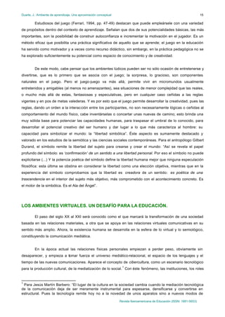 Duarte, J.: Ambiente de aprendizaje. Una aproximación conceptual
Revista Iberoamericana de Educación (ISSN: 1681-5653)
15
Estudiosos del juego (Ferrari, 1994, pp. 47-49) destacan que puede empleársele con una variedad
de propósitos dentro del contexto de aprendizaje. Señalan que dos de sus potencialidades básicas, las más
importantes, son la posibilidad de construir autoconfianza e incrementar la motivación en el jugador. Es un
método eficaz que posibilita una práctica significativa de aquello que se aprende; el juego en la educación
ha servido como motivador y a veces como recurso didáctico, sin embargo, en la práctica pedagógica no se
ha explorado suficientemente su potencial como espacio de conocimiento y de creatividad.
De este modo, cabe pensar que los ambientes lúdicos pueden ser no sólo ocasión de entretenerse y
divertirse, que es lo primero que se asocia con el juego; la sorpresa, lo gracioso, son componentes
naturales en el juego. Pero el juego-juego va más allá, permite vivir en micromundos usualmente
entretenidos y amigables (al menos no amenazantes), sea situaciones de menor complejidad que las reales,
o mucho más allá de estas, fantasiosas y especulativas, pero en cualquier caso ceñidas a las reglas
vigentes y en pos de metas valederas. Y es por esto que el juego permite desarrollar la creatividad, pues las
reglas, dando un orden a la interacción entre los participantes, no son necesariamente lógicas o ceñidas al
comportamiento del mundo físico, cabe inventárselas o concertar unas nuevas de camino; esto brinda una
muy sólida base para potenciar las capacidades humanas, para traspasar el umbral de lo conocido, para
desarrollar el potencial creativo del ser humano y dar lugar a lo que más caracteriza al hombre: su
capacidad para simbolizar el mundo: la “libertad simbólica”. Éste aspecto es sumamente destacado y
valorado en los estudios de la semiótica y las ciencias sociales contemporáneas. Para el antropólogo Gilbert
Durand, el símbolo remite la libertad del sujeto para crearse y crear el mundo: “Así se revela el papel
profundo del símbolo: es ‘confirmación’ de un sentido a una libertad personal. Por eso el símbolo no puede
explicitarse (...) Y la potencia poética del símbolo define la libertad humana mejor que ninguna especulación
filosófica: esta última se obstina en considerar la libertad como una elección objetiva, mientras que en la
experiencia del símbolo comprobamos que la libertad es creadora de un sentido: es poética de una
trascendencia en el interior del sujeto más objetivo, más comprometido con el acontecimiento concreto. Es
el motor de la simbólica. Es el Ala del Ángel”.
LOS AMBIENTES VIRTUALES. UN DESAFÍO PARA LA EDUCACIÓN.
El paso del siglo XX al XXI será conocido como el que marcará la transformación de una sociedad
basada en las relaciones materiales, a otra que se apoya en las relaciones virtuales comunicativas en su
sentido más amplio. Ahora, la existencia humana se desarrolla en la esfera de lo virtual y lo semiológico,
constituyendo la comunicación mediática.
En la época actual las relaciones físicas personales empiezan a perder peso, obviamente sin
desaparecer, y empieza a tomar fuerza el universo mediático-relacional, el espacio de los lenguajes y el
tiempo de las nuevas comunicaciones. Aparece el concepto de cibercultura, como un escenario tecnológico
para la producción cultural, de la mediatización de lo social.
1
Con éste fenómeno, las instituciones, los roles
1
Para Jesús Martín Barbero: “El lugar de la cultura en la sociedad cambia cuando la mediación tecnológica
de la comunicación deja de ser meramente instrumental para espesarse, densificarse y convertirse en
estructural. Pues la tecnología remite hoy no a la novedad de unos aparatos sino a nuevos modos de
 