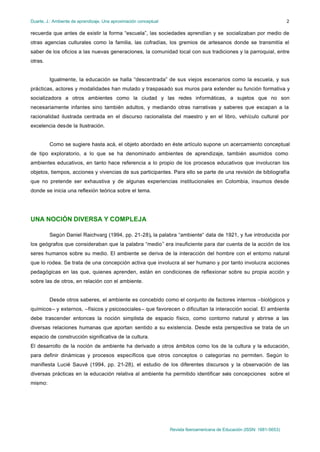 Duarte, J.: Ambiente de aprendizaje. Una aproximación conceptual
Revista Iberoamericana de Educación (ISSN: 1681-5653)
2
recuerda que antes de existir la forma “escuela”, las sociedades aprendían y se socializaban por medio de
otras agencias culturales como la familia, las cofradías, los gremios de artesanos donde se transmitía el
saber de los oficios a las nuevas generaciones, la comunidad local con sus tradiciones y la parroquial, entre
otras.
Igualmente, la educación se halla “descentrada” de sus viejos escenarios como la escuela, y sus
prácticas, actores y modalidades han mutado y traspasado sus muros para extender su función formativa y
socializadora a otros ambientes como la ciudad y las redes informáticas, a sujetos que no son
necesariamente infantes sino también adultos, y mediando otras narrativas y saberes que escapan a la
racionalidad ilustrada centrada en el discurso racionalista del maestro y en el libro, vehículo cultural por
excelencia desde la Ilustración.
Como se sugiere hasta acá, el objeto abordado en éste artículo supone un acercamiento conceptual
de tipo exploratorio, a lo que se ha denominado ambientes de aprendizaje, también asumidos como
ambientes educativos, en tanto hace referencia a lo propio de los procesos educativos que involucran los
objetos, tiempos, acciones y vivencias de sus participantes. Para ello se parte de una revisión de bibliografía
que no pretende ser exhaustiva y de algunas experiencias institucionales en Colombia, insumos desde
donde se inicia una reflexión teórica sobre el tema.
UNA NOCIÓN DIVERSA Y COMPLEJA
Según Daniel Raichvarg (1994, pp. 21-28), la palabra “ambiente“ data de 1921, y fue introducida por
los geógrafos que consideraban que la palabra “medio” era insuficiente para dar cuenta de la acción de los
seres humanos sobre su medio. El ambiente se deriva de la interacción del hombre con el entorno natural
que lo rodea. Se trata de una concepción activa que involucra al ser humano y por tanto involucra acciones
pedagógicas en las que, quienes aprenden, están en condiciones de reflexionar sobre su propia acción y
sobre las de otros, en relación con el ambiente.
Desde otros saberes, el ambiente es concebido como el conjunto de factores internos –biológicos y
químicos– y externos, –físicos y psicosociales– que favorecen o dificultan la interacción social. El ambiente
debe trascender entonces la noción simplista de espacio físico, como contorno natural y abrirse a las
diversas relaciones humanas que aportan sentido a su existencia. Desde esta perspectiva se trata de un
espacio de construcción significativa de la cultura.
El desarrollo de la noción de ambiente ha derivado a otros ámbitos como los de la cultura y la educación,
para definir dinámicas y procesos específicos que otros conceptos o categorías no permiten. Según lo
manifiesta Lucié Sauvé (1994, pp. 21-28), el estudio de los diferentes discursos y la observación de las
diversas prácticas en la educación relativa al ambiente ha permitido identificar seis concepciones sobre el
mismo:
 