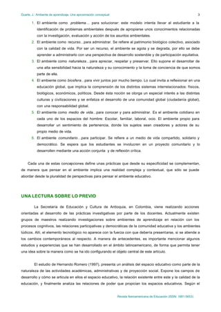 Duarte, J.: Ambiente de aprendizaje. Una aproximación conceptual
Revista Iberoamericana de Educación (ISSN: 1681-5653)
3
1. El ambiente como problema… para solucionar: este modelo intenta llevar al estudiante a la
identificación de problemas ambientales después de apropiarse unos conocimientos relacionadas
con la investigación, evaluación y acción de los asuntos ambientales.
2. El ambiente como recurso…para administrar. Se refiere al patrimonio biológico colectivo, asociado
con la calidad de vida. Por ser un recurso, el ambiente se agota y se degrada, por ello se debe
aprender a administrarlo con una perspectiva de desarrollo sostenible y de participación equitativa.
3. El ambiente como naturaleza…para apreciar, respetar y preservar. Ello supone el desarrollar de
una alta sensibilidad hacia la naturaleza y su conocimiento y la toma de conciencia de que somos
parte de ella.
4. El ambiente como biosfera…para vivir juntos por mucho tiempo. Lo cual invita a reflexionar en una
educación global, que implica la comprensión de los distintos sistemas interrelacionados: físicos,
biológicos, económicos, políticos. Desde ésta noción se otorga un especial interés a las distintas
culturas y civilizaciones y se enfatiza el desarrollo de una comunidad global (ciudadanía global),
con una responsabilidad global.
5. El ambiente como medio de vida…para conocer y para administrar. Es el ambiente cotidiano en
cada uno de los espacios del hombre: Escolar, familiar, laboral, ocio. El ambiente propio para
desarrollar un sentimiento de pertenencia, donde los sujetos sean creadores y actores de su
propio medio de vida.
6. El ambiente comunitario…para participar. Se refiere a un medio de vida compartido, solidario y
democrático. Se espera que los estudiantes se involucren en un proyecto comunitario y lo
desarrollen mediante una acción conjunta y de reflexión crítica.
Cada una de estas concepciones define unas prácticas que desde su especificidad se complementan,
de manera que pensar en el ambiente implica una realidad compleja y contextual, que sólo se puede
abordar desde la pluralidad de perspectivas para pensar el ambiente educativo.
UNA LECTURA SOBRE LO PREVIO
La Secretaría de Educación y Cultura de Antioquia, en Colombia, viene realizando acciones
orientadas al desarrollo de las prácticas investigativas por parte de los docentes. Actualmente existen
grupos de maestros realizando investigaciones sobre ambientes de aprendizaje en relación con los
procesos cognitivos, las relaciones participativas y democráticas de la comunidad educativa y los ambientes
lúdicos. Allí, el elemento tecnológico no aparece con la fuerza con que debería presentarse, si se atiende a
los cambios contemporáneos al respecto. A manera de antecedentes, es importante mencionar algunos
estudios y experiencias que se han desarrollado en el ámbito latinoamericano, de forma que permita tener
una idea sobre la manera como se ha ido configurando el objeto central de este artículo.
El estudio de Hernando Romero (1997), presenta un análisis del espacio educativo como parte de la
naturaleza de las actividades académicas, administrativas y de proyección social. Expone los campos de
desarrollo y cómo se articula en ellos el espacio educativo, la relación existente entre este y la calidad de la
educación, y finalmente analiza las relaciones de poder que propician los espacios educativos. Según el
 