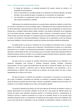 Duarte, J.: Ambiente de aprendizaje. Una aproximación conceptual
Revista Iberoamericana de Educación (ISSN: 1681-5653)
8
1. El trabajo del estudiante y la actividad profesional del maestro carecen de sentido y de
posibilidad de autorrealización.
2. Como el conocimiento se considera posible sin la existencia de tensiones afectivas, del deseo
del saber y de la voluntad del saber, el resultado es un conocimiento sin comprensión.
3. Las actividades y la organización escolar se fundan en normas que son ajenas a un proyecto
ético, propio de estudiantes y maestros.
Redimensionar los ambientes educativos en la escuela implica, además de modificar el medio físico,
los recursos y materiales con los que se trabaja, exige un replanteamiento de los proyectos educativos que
en ella se desarrollan y particularmente los modos de interacciones de sus protagonistas, de manera que la
escuela sea un verdadero sistema abierto, flexible, dinámico y que facilite la articulación de los integrantes
de la comunidad educativa: maestros, estudiantes, padres, directivos y comunidad en general. En éste
orden de ideas, la escuela “permeable” se caracteriza porque se concibe abierta, lo mas arraigada posible a
su medio, con fronteras no claramente delimitables y relaciones con el conocimiento y entre los individuos
que buscan establecer vivencias culturales cruzadas por prácticas democráticas altamente participativas.
Es posible pensar la escuela en coherencia con una concepción de educación como un sistema
abierto, en la medida en que se supone que su estructura y funcionamiento se realiza en un intercambio
permanente con su contexto. Las interacciones permanentes y sustanciales implican que el afuera no sea
algo ajeno o desconectado de ella y de los procesos que le son propios. Desde esta perspectiva hablar de
ambiente educativo escolar es concebir no una sumatoria de partes llamadas sectores, escenarios, actores,
sino propender su funcionamiento sistémico, integrado y abierto.
De nada serviría si un espacio se modifica introduciendo innovaciones en sus materiales, si se
mantienen inalterables unas acciones y prácticas educativas cerradas, verticales, meramente
instruccionales. Por ello el papel real transformador del aula está en manos del maestro, de la toma de
decisiones y de la apertura y coherencia entre su discurso democrático y sus actuaciones, y de la
problematización y reflexión crítica que él realice de su práctica y de su lugar frente a los otros, en tanto
representante de la cultura y de la norma.
Se trata de propiciar un ambiente que posibilite la comunicación y el encuentro con las personas,
dar a lugar a materiales y actividades que estimulen la curiosidad, la capacidad creadora y el diálogo, y
donde se permita la expresión libre de las ideas, intereses, necesidades y estados de ánimo de todos y sin
excepción, en una relación ecológica con la cultura y la sociedad en general.
La escuela es después de la familia y aún de otros espacios de formación de actitudes y valores, el
espacio determinante en la formación individual. Es por ello por lo que puede ser definitivo pensar una
escuela del sujeto cuyos ambientes educativos apunten a la formación humana y contemporánea de
individuos, alumnos y maestros conscientes de su lugar en la sociedad. Pensar en una escuela cuyos
ambientes educativos tomen en consideración las interacciones entre sujetos vistos como totalidades, esto
es que vaya más allá de lo cognoscitivo y que se consideren los sentimientos y deseos en relación con el
 