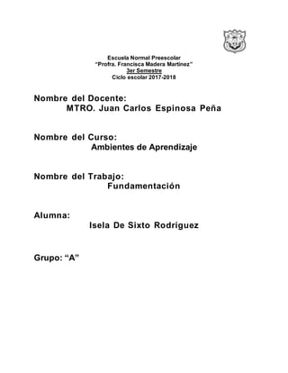 Escuela Normal Preescolar
“Profra. Francisca Madera Martínez”
3er Semestre
Ciclo escolar 2017-2018
Nombre del Docente:
MTRO. Juan Carlos Espinosa Peña
Nombre del Curso:
Ambientes de Aprendizaje
Nombre del Trabajo:
Fundamentación
Alumna:
Isela De Sixto Rodríguez
Grupo: “A”
 