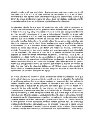 atención es elemental para que trabaje y la educadora en este caso es algo que si está
realizando día a día todos los niños realizan sus actividades, aunque es necesario
mencionar que para algunos es un tanto más difícil que para otros debido a su edad que
tienen. En el aula predominan mucho los valores tanto para trabajar colaborativamente
como individualmente en las actividades establecidas por la educadora.
La educadora al estar frente a grupo tiene autoridad para poder dirigir a los alumnos en
cuanto a las indicaciones que ella da, para esto utiliza moderaciones en su voz, a veces
lo hace de manera muy alta y otras veces de manera normal esto es dependiendo como
los niños se estén comportando en el aula al recibir alguna indicación, por lo que pude
observar que aunque la educadora es muy estricta los niños le tienen mucha confianza,
debido a que se ha creado un vínculo de confianza tanto los niños con la educadora
como ella con ellos, todo esto se ha logrado a base de que por ambas partes hay ese
interés de conocerse pero al mismo tiempo son las reglas que se establecieron al iniciar
el ciclo escolar donde la educadora se compromete a algo y los niños también de esta
manera las cosas están claras y ellos tienen una relación de respeto, convivencia y
armonía. “La docencia no solo es una práctica sino una experiencia de vida alimentada
por las reflexiones y la sistemática forma de ir haciéndose de ciertas competencias
capaces de posibilitar nuevos entramados educativos”. (Frida Díaz, 2006, p.73). La
educadora se enfoca mucho en las necesidades de cada uno de los alumnos para
generar ambientes de aprendizaje establecidos por su planeación, y en esta se trata de
incluir a todos los alumnos sin discriminar a ninguno, ella a todos los trata por igual lo
mismo que a los padres de familia es equitativa con hombres y mujeres en cuestión de
trato. Por esto mismo la educadora trabaja con el triángulo donde entran padres de
familia, alumnos y docente para que entre ellos se ayuden a mejorar el desarrollo de sus
aprendizajes de los niños, trabajando en equipo.
Se realizó un simulacro cuando se estaba en las instalaciones del preescolar por lo que
sonaron la chicharra de manera corrida, la reacción que tuvo la educadora fue indicarles
a los niños que salieran de manera rápida y dejaran ahí sus cosas, los niños salieron de
manera ordenada y se colocaron en el centro del patio cívico, a mi consideración fue algo
muy importante la realización del simulacro para saber que se debe de hacer en el
momento de que esto suceda, de esta manera los niños aprenden algo nuevo,
posteriormente la educadora busca la manera de trabajar en diferentes lugares como
son el patio cívico y el jardín de la pare de atrás para que el niño tenga la posibilidad de
interactuar con diferentes espacios y esta generando ambientes de aprendizaje, también
la estrategia que tiene la educadora es mantener comunicación con los padres de familia
para que ayuden a sus hijos tanto en el hogar como en la institución cuando los manda
a llamar para que realicen actividades donde se incluyen padres e hijos. “El aprendizaje
implica el entendimiento e internalización de los símbolos y signos de la cultura y grupo
social al que se pertenece, los aprendizajes se apropian de las prácticas y herramientas
culturales a través de la interacción con miembros más experimentados”. (Díaz Barriga,
 