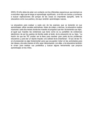 2003). El niño debe de estar con contacto con los diferentes espacios ya que siempre va
a encontrar algo que le traiga un aprendizaje significado, si el niño es curioso y comienza
a buscar explicaciones del porqué de las cosas es importante apoyarlo, tanto la
educadora como sus padres y de aquí vendrán aprendizajes nuevos.
La educadora para evaluar a cada uno de los avances que va teniendo en sus
aprendizajes utiliza escalas estimativas, listas de cotejo y rubricas, la educadora realiza
reuniones cada dos meses donde les muestra el progreso que han ido teniendo sus hijos,
al igual que muestra las evidencias que tiene como es su portafolio de evidencias
electrónico de así los padres de familia están al tanto de la educación de su hijos. “La
ilusión de que las TIC podían ser la llave para resolver gran parte de los problemas
educativos y para dar un rápido impulso a la calidad de la enseñanza”. El uso de las Tic
en el preescolar es algo fundamental para que se puedan incluir en las actividades para
dar clases y de esta manera el niño vaya interactuando con ellas, a la educadora también
le sirven para realizar sus portafolios y buscar alguna herramienta que propicie
aprendizajes en los niños.
 