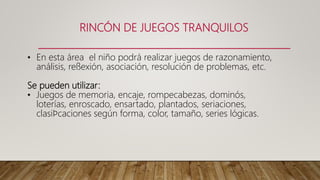 RINCÓN DE JUEGOS TRANQUILOS
• En esta área el niño podrá realizar juegos de razonamiento,
análisis, reﬂexión, asociación, resolución de problemas, etc.
Se pueden utilizar:
• Juegos de memoria, encaje, rompecabezas, dominós,
loterías, enroscado, ensartado, plantados, seriaciones,
clasiﬁcaciones según forma, color, tamaño, series lógicas.
 