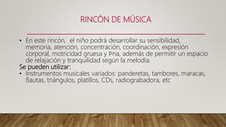 RINCÓN DE MÚSICA
• En este rincón, el niño podrá desarrollar su sensibilidad,
memoria, atención, concentración, coordinación, expresión
corporal, motricidad gruesa y ﬁna, además de permitir un espacio
de relajación y tranquilidad según la melodía.
Se pueden utilizar:
• Instrumentos musicales variados: panderetas, tambores, maracas,
ﬂautas, triángulos, platillos, CDs, radiograbadora, etc
 