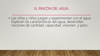EL RINCÓN DEL AGUA
• Las niñas y niños juegan y experimentan con el agua.
Exploran las características del agua, desarrollan
nociones de cantidad, capacidad, volumen y peso.
 