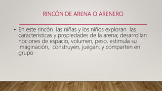 RINCÓN DE ARENA O ARENERO
• En este rincón las niñas y los niños exploran las
características y propiedades de la arena; desarrollan
nociones de espacio, volumen, peso, estimula su
imaginación, construyen, juegan, y comparten en
grupo
 