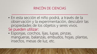 RINCÓN DE CIENCIAS
• En esta sección el niño podrá, a través de la
observación y la experimentación, descubrir las
propiedades de los objetos y seres vivos.
Se pueden utilizar:
• Esponjas, corchos, lijas, lupas, pinzas,
mangueras, balanzas, embudos, hojas, plantas,
insectos, mesas de luz, etc.
 