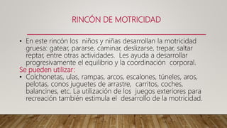RINCÓN DE MOTRICIDAD
• En este rincón los niños y niñas desarrollan la motricidad
gruesa: gatear, pararse, caminar, deslizarse, trepar, saltar
reptar, entre otras actividades. Les ayuda a desarrollar
progresivamente el equilibrio y la coordinación corporal.
Se pueden utilizar:
• Colchonetas, ulas, rampas, arcos, escalones, túneles, aros,
pelotas, conos juguetes de arrastre, carritos, coches,
balancines, etc. La utilización de los juegos exteriores para
recreación también estimula el desarrollo de la motricidad.
 