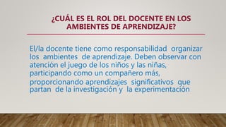 El/la docente tiene como responsabilidad organizar
los ambientes de aprendizaje. Deben observar con
atención el juego de los niños y las niñas,
participando como un compañero más,
proporcionando aprendizajes signiﬁcativos que
partan de la investigación y la experimentación
¿CUÁL ES EL ROL DEL DOCENTE EN LOS
AMBIENTES DE APRENDIZAJE?
 