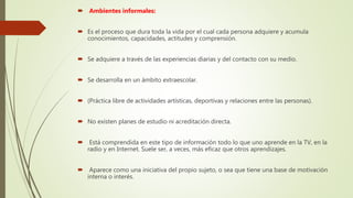  Ambientes informales:
 Es el proceso que dura toda la vida por el cual cada persona adquiere y acumula
conocimientos, capacidades, actitudes y comprensión.
 Se adquiere a través de las experiencias diarias y del contacto con su medio.
 Se desarrolla en un ámbito extraescolar.
 (Práctica libre de actividades artísticas, deportivas y relaciones entre las personas).
 No existen planes de estudio ni acreditación directa.
 Está comprendida en este tipo de información todo lo que uno aprende en la TV, en la
radio y en Internet. Suele ser, a veces, más eficaz que otros aprendizajes.
 Aparece como una iniciativa del propio sujeto, o sea que tiene una base de motivación
interna o interés.
 