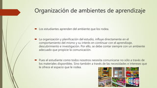 Organización de ambientes de aprendizaje
 Los estudiantes aprenden del ambiente que los rodea.
 La organización y planificación del estudio, influye directamente en el
comportamiento del mismo y su interés en continuar con el aprendizaje,
descubrimiento e investigación. Por ello, se debe contar siempre con un ambiente
adecuado que propicie la comunicación.
 Pues el estudiante como todos nosotros necesita comunicarse no sólo a través de
los materiales disponibles. Sino también a través de las necesidades e intereses que
le ofrece el espacio que le rodea.
 