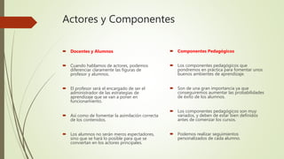 Actores y Componentes
 Docentes y Alumnos
 Cuando hablamos de actores, podemos
diferenciar claramente las figuras de
profesor y alumnos.
 El profesor será el encargado de ser el
administrador de las estrategias de
aprendizaje que se van a poner en
funcionamiento.
 Así como de fomentar la asimilación correcta
de los contenidos.
 Los alumnos no serán meros espectadores,
sino que se hará lo posible para que se
conviertan en los actores principales.
 Componentes Pedagógicos
 Los componentes pedagógicos que
pondremos en práctica para fomentar unos
buenos ambientes de aprendizaje.
 Son de una gran importancia ya que
conseguiremos aumentar las probabilidades
de éxito de los alumnos.
 Los componentes pedagógicos son muy
variados, y deben de estar bien definidos
antes de comenzar los cursos.
 Podemos realizar seguimientos
personalizados de cada alumno.
 
