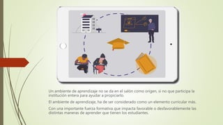 Un ambiente de aprendizaje no se da en el salón como origen, si no que participa la
institución entera para ayudar a propiciarlo.
El ambiente de aprendizaje, ha de ser considerado como un elemento curricular más.
Con una importante fuerza formativa que impacta favorable o desfavorablemente las
distintas maneras de aprender que tienen los estudiantes.
 