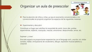 Organizar un aula de preescolar
 Para la atención de niños y niñas, ya sea en escenarios convencionales o no
convencionales se propone organizar los espacios de las siguientes maneras:
 Experimentar y descubrir:
Constituye un lugar que satisface la necesidad de sentir, tocar oler, probar,
experimentar, explorar, manipular, mezclar, amontonar, desacomodar, armar, etc.
Expresar y crear:
Ene este espacio se proporcionan experiencias con el lenguaje oral y escrito: oír, imitar
sonidos, hablar, enriquecerse de vocabulario, dibujar, expresión musical plástica y
corporal.
 